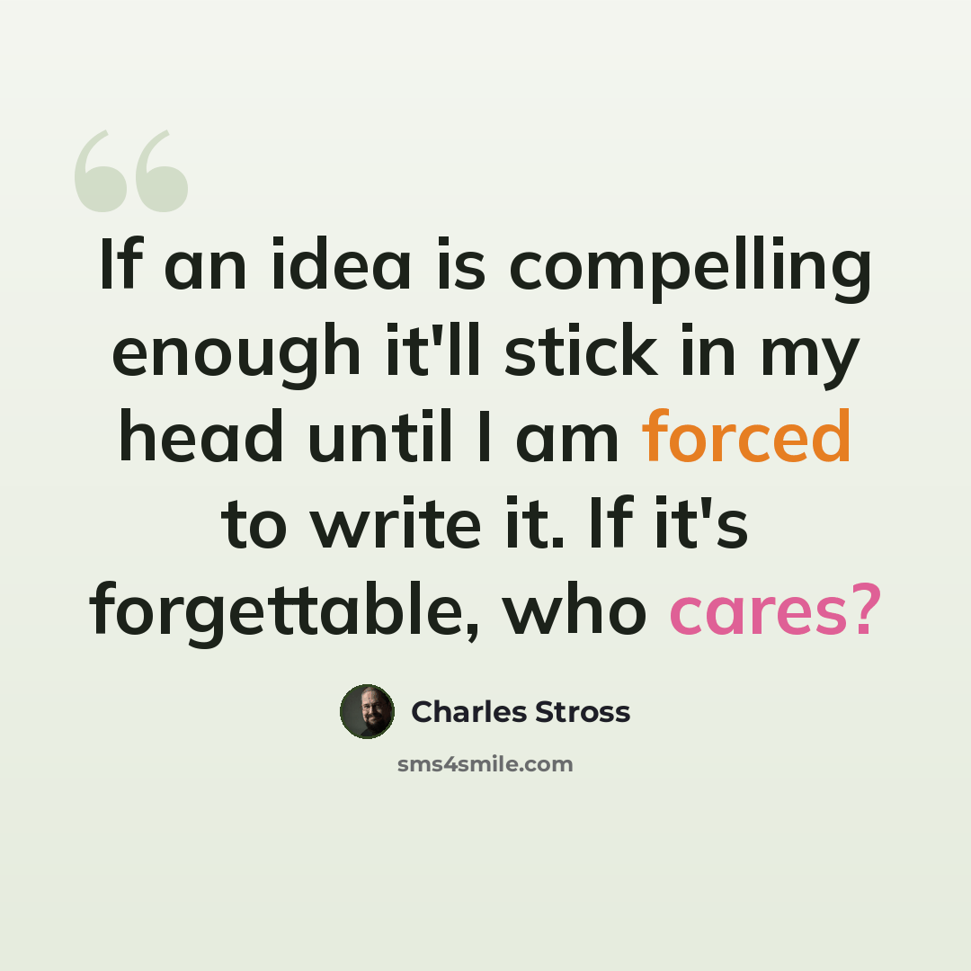 “If an idea is compelling enough it'll stick in my head until I am forced to write it. If it's forgettable, who cares?” quote by Charles Stross