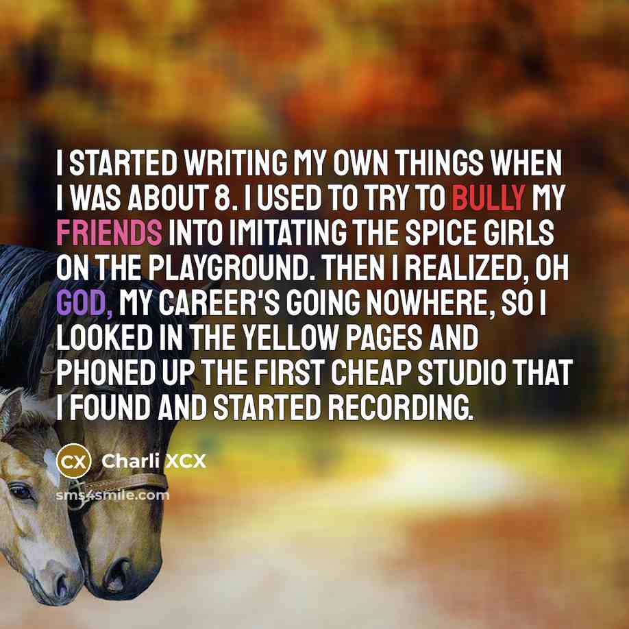 “I started writing my own things when I was about 8. I used to try to bully my friends into imitating the Spice Girls on the playground. Then I realized, Oh god, my career's going nowhere, so I looked in the Yellow Pages and phoned up the first cheap studio that I found and started recording.” quote by Charli XCX