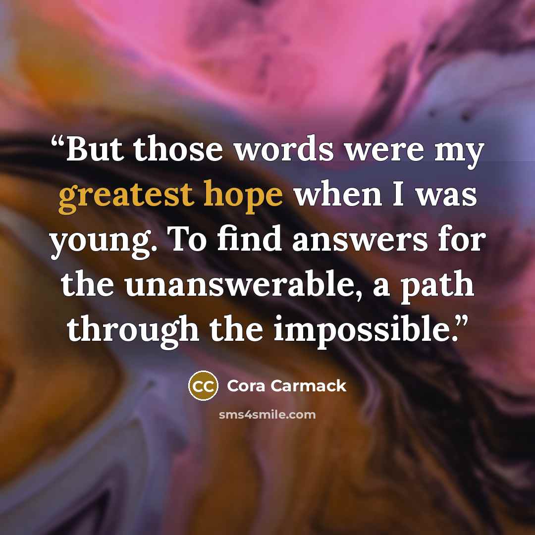 “But those words were my greatest hope when I was young. To find answers for the unanswerable, a path through the impossible.” quote by Cora Carmack