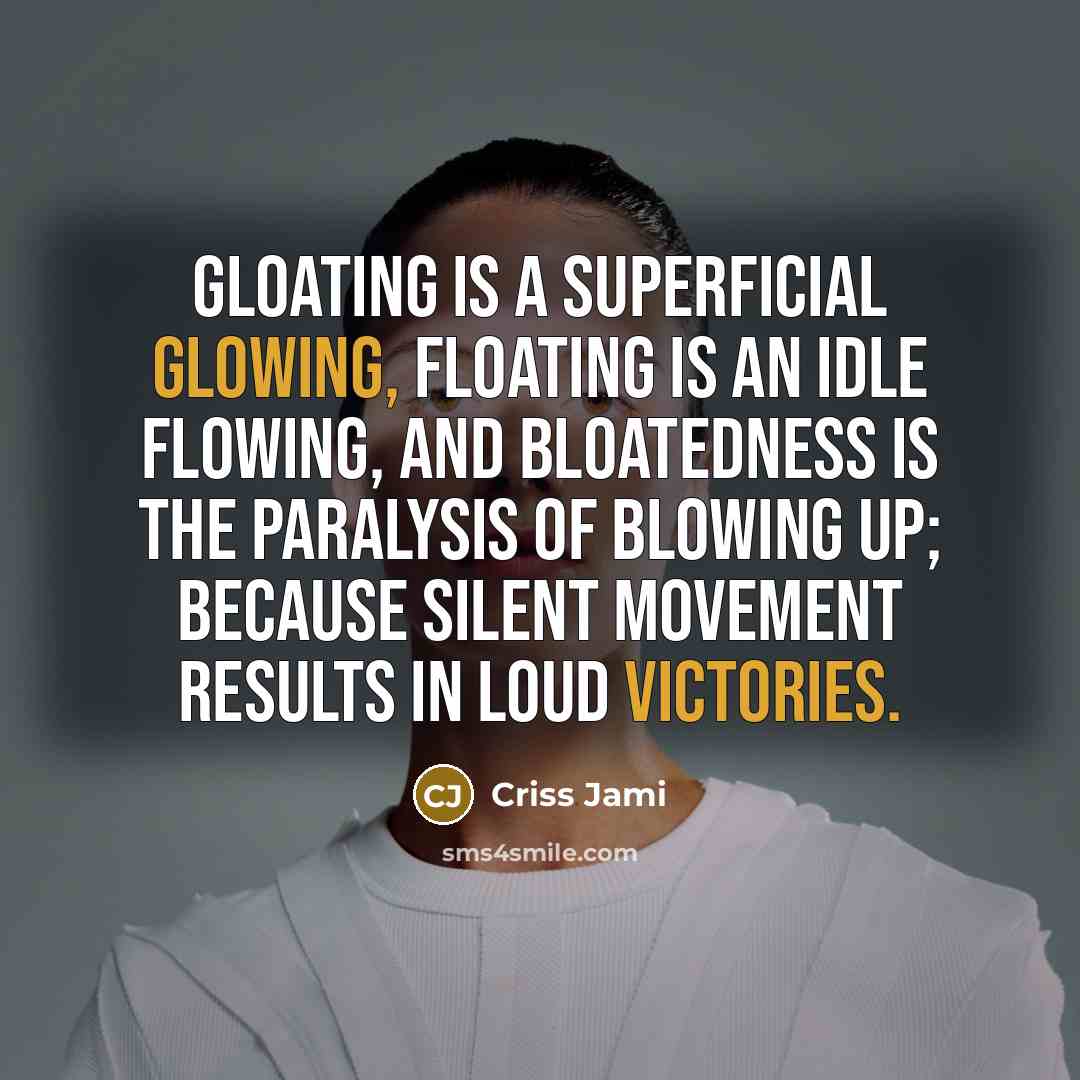 “Gloating is a superficial glowing, floating is an idle flowing, and bloatedness is the paralysis of blowing up; because silent movement results in loud victories.” quote by Criss Jami