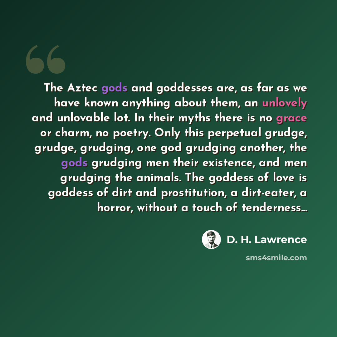 “The Aztec gods and goddesses are, as far as we have known anything about them, an unlovely and unlovable lot. In their myths there is no grace or charm, no poetry. Only this perpetual grudge, grudge, grudging, one god grudging another, the gods grudging men their existence, and men grudging the…” quote by D. H. Lawrence