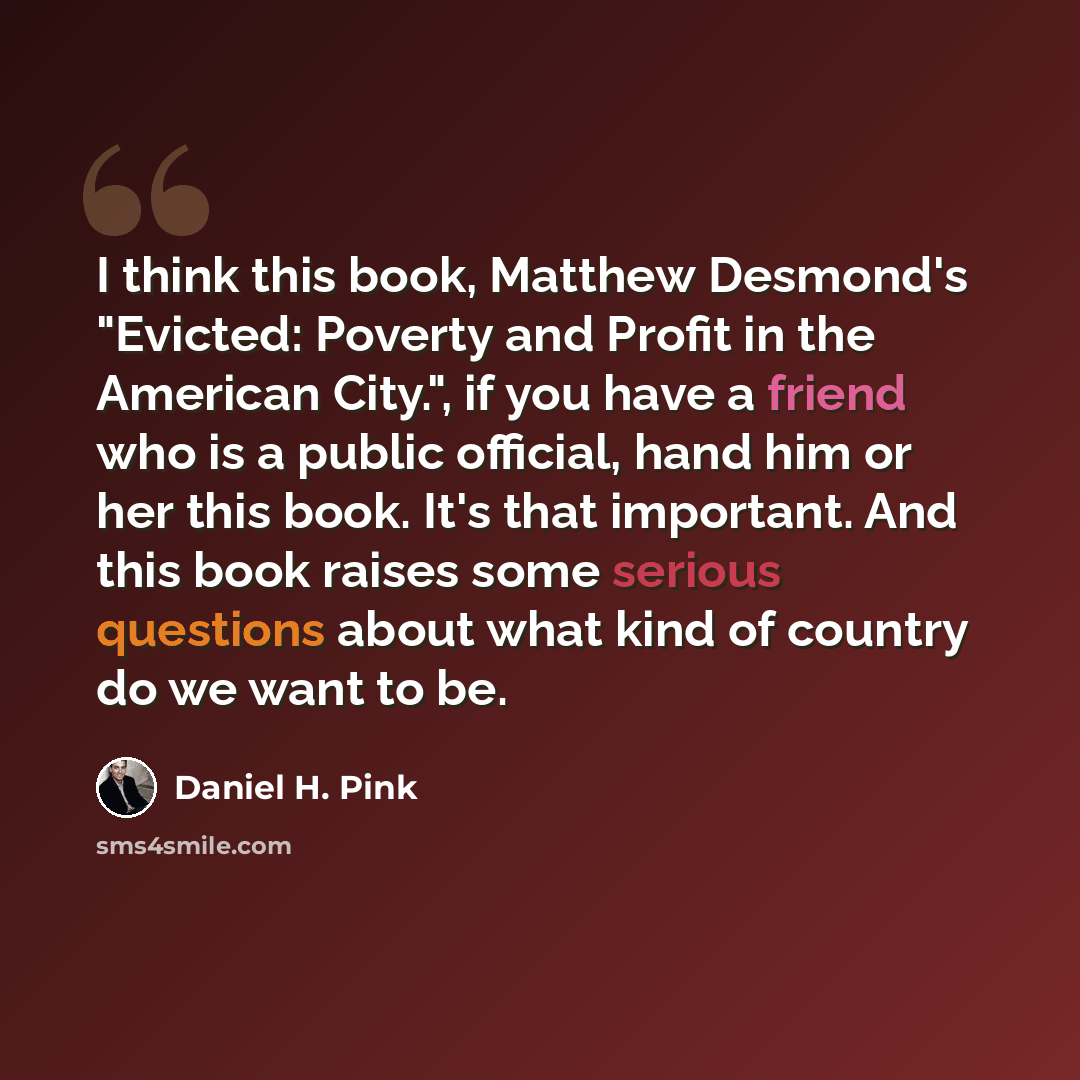 “I think this book, Matthew Desmond's "Evicted: Poverty and Profit in the American City.", if you have a friend who is a public official, hand him or her this book. It's that important. And this book raises some serious questions about what kind of country do we want to be.” quote by Daniel H. Pink
