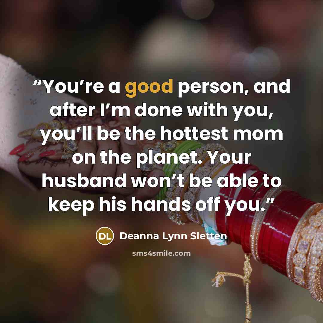 “You’re a good person, and after I’m done with you, you’ll be the hottest mom on the planet. Your husband won’t be able to keep his hands off you.” quote by Deanna Lynn Sletten