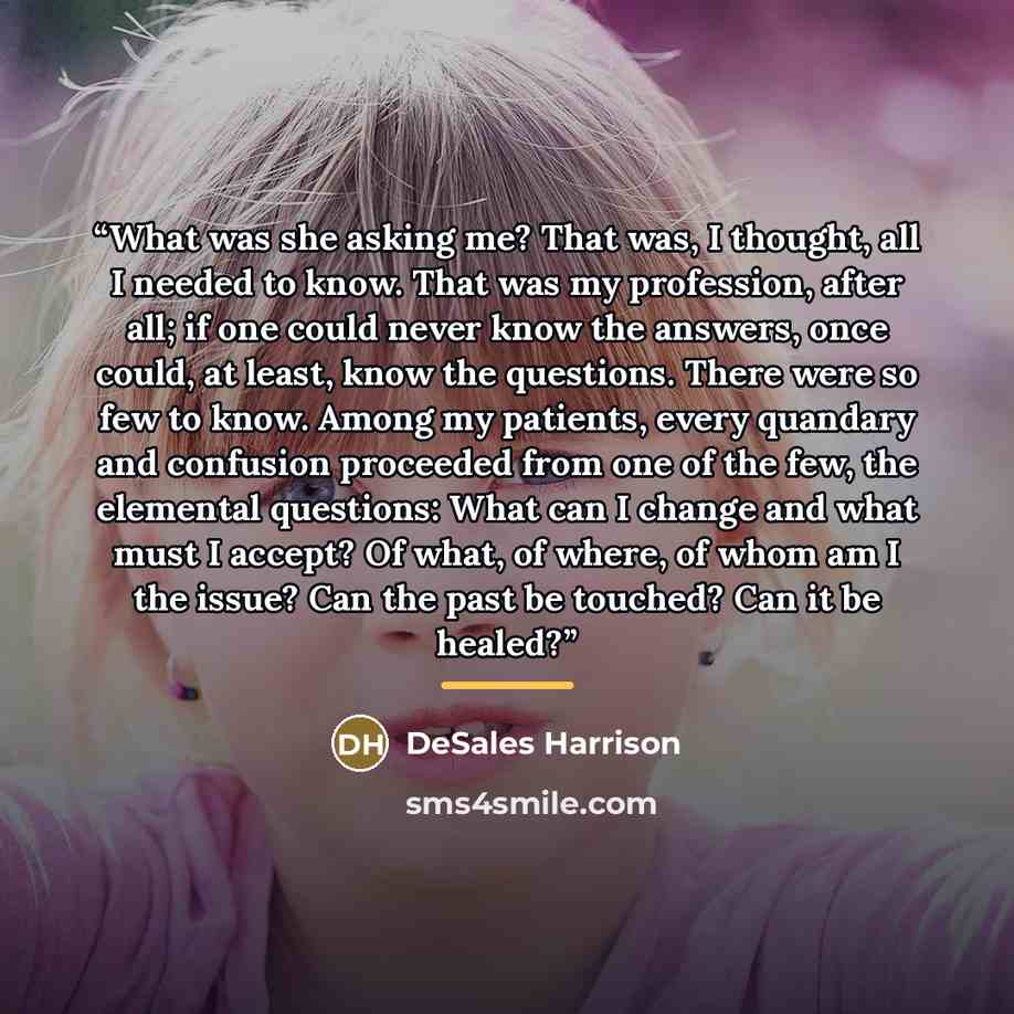 “What was she asking me? That was, I thought, all I needed to know. That was my profession, after all; if one could never know the answers, once could, at least, know the questions. There were so few to know. Among my patients, every quandary and confusion proceeded from one of the few, the…” quote by DeSales Harrison