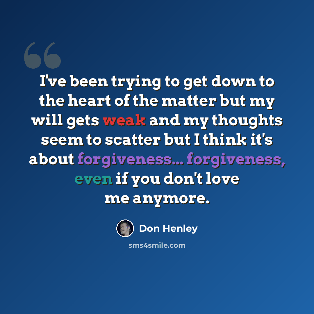 “I've been trying to get down to the heart of the matter but my will gets weak and my thoughts seem to scatter but I think it's about forgiveness... forgiveness, even if you don't love me anymore.” quote by Don Henley