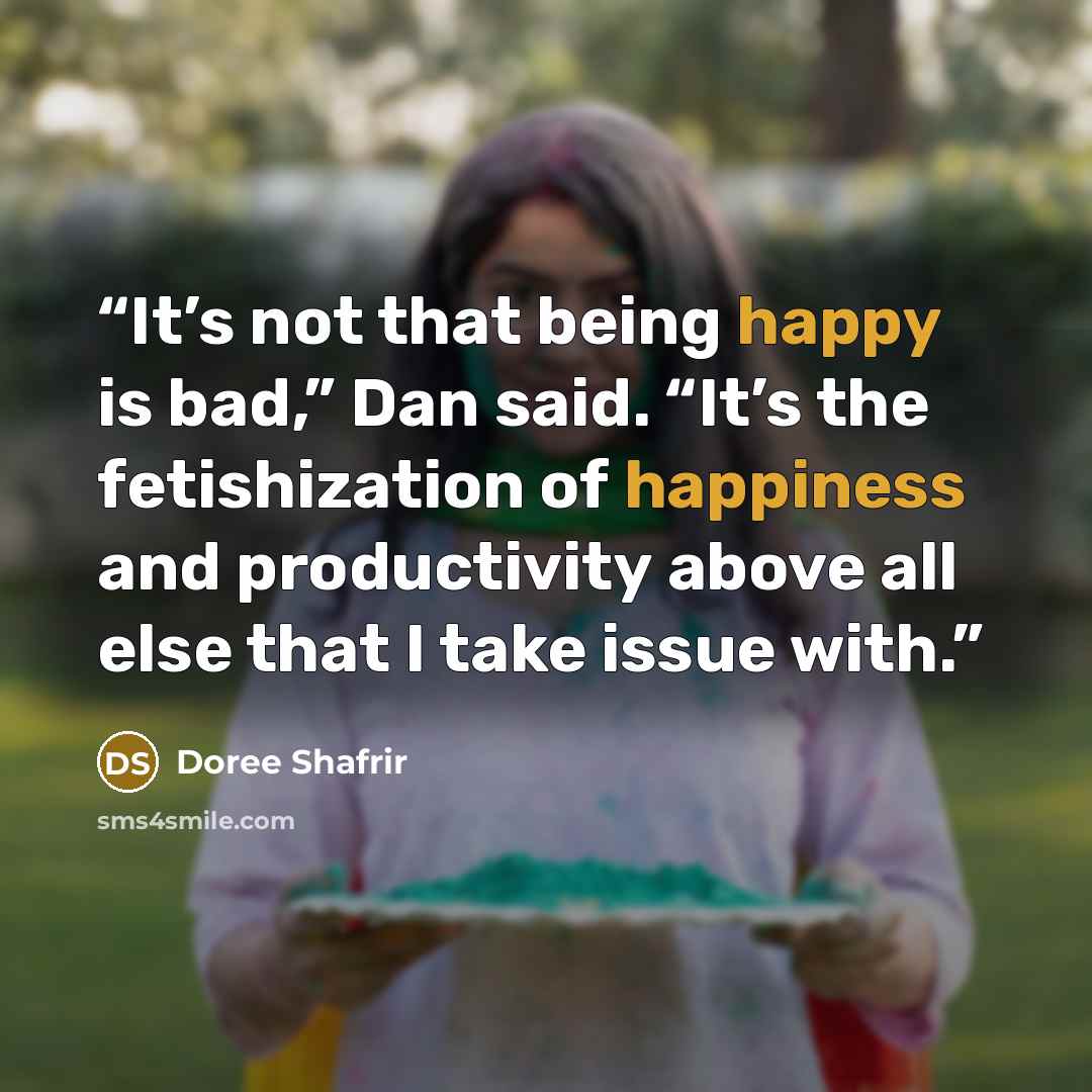 “It’s not that being happy is bad,” Dan said. “It’s the fetishization of happiness and productivity above all else that I take issue with.” quote by Doree Shafrir