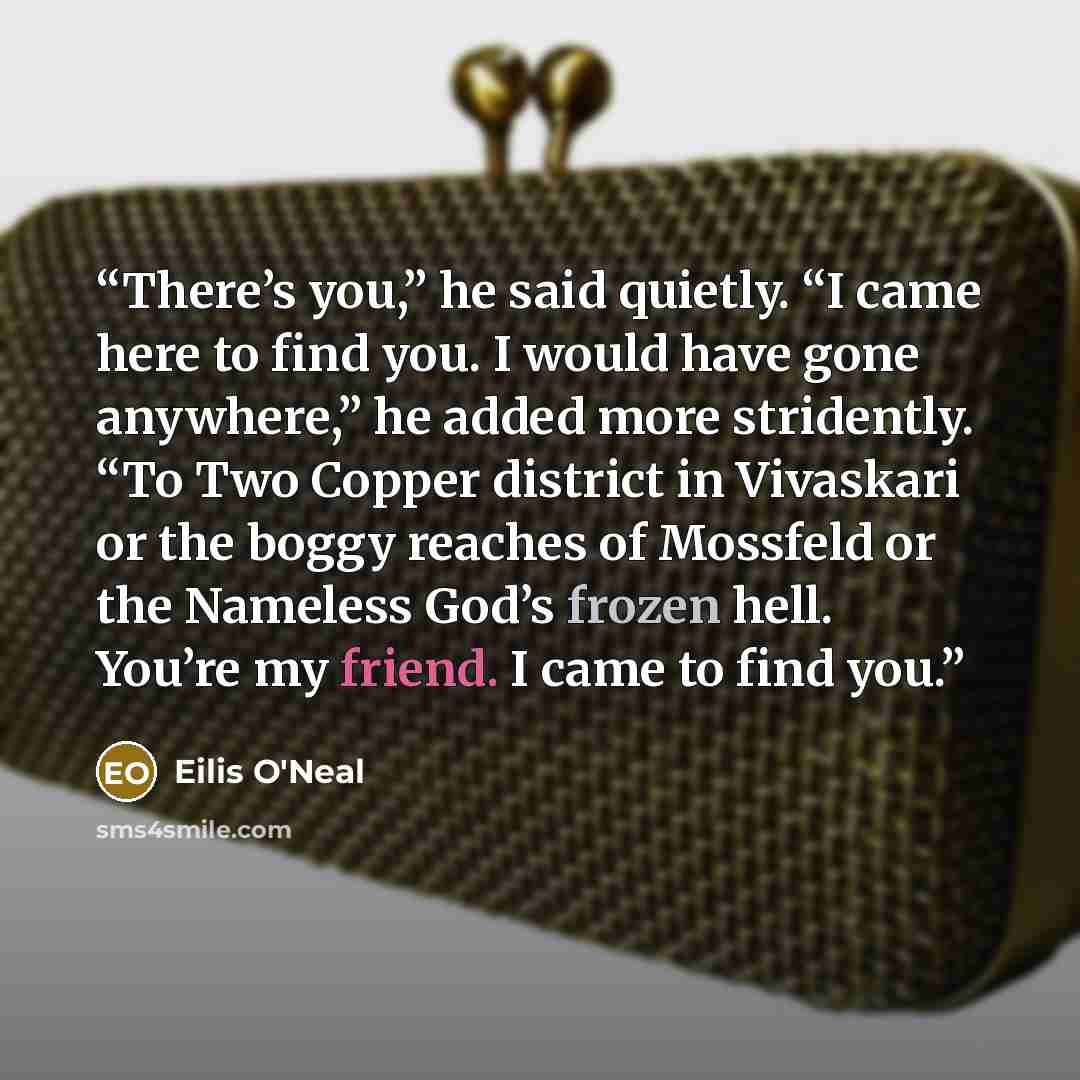 “There’s you,” he said quietly. “I came here to find you. I would have gone anywhere,” he added more stridently. “To Two Copper district in Vivaskari or the boggy reaches of Mossfeld or the Nameless God’s frozen hell. You’re my friend. I came to find you.” quote by Eilis O'Neal