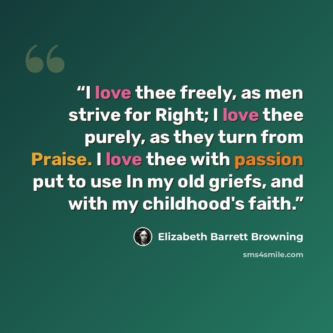 “I love thee freely, as men strive for Right; I love thee purely, as they turn from Praise. I love thee with passion put to use In my old griefs, and with my childhood's faith.” quote by Elizabeth Barrett Browning
