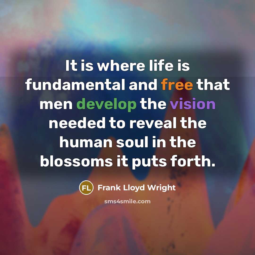 “It is where life is fundamental and free that men develop the vision needed to reveal the human soul in the blossoms it puts forth.” quote by Frank Lloyd Wright