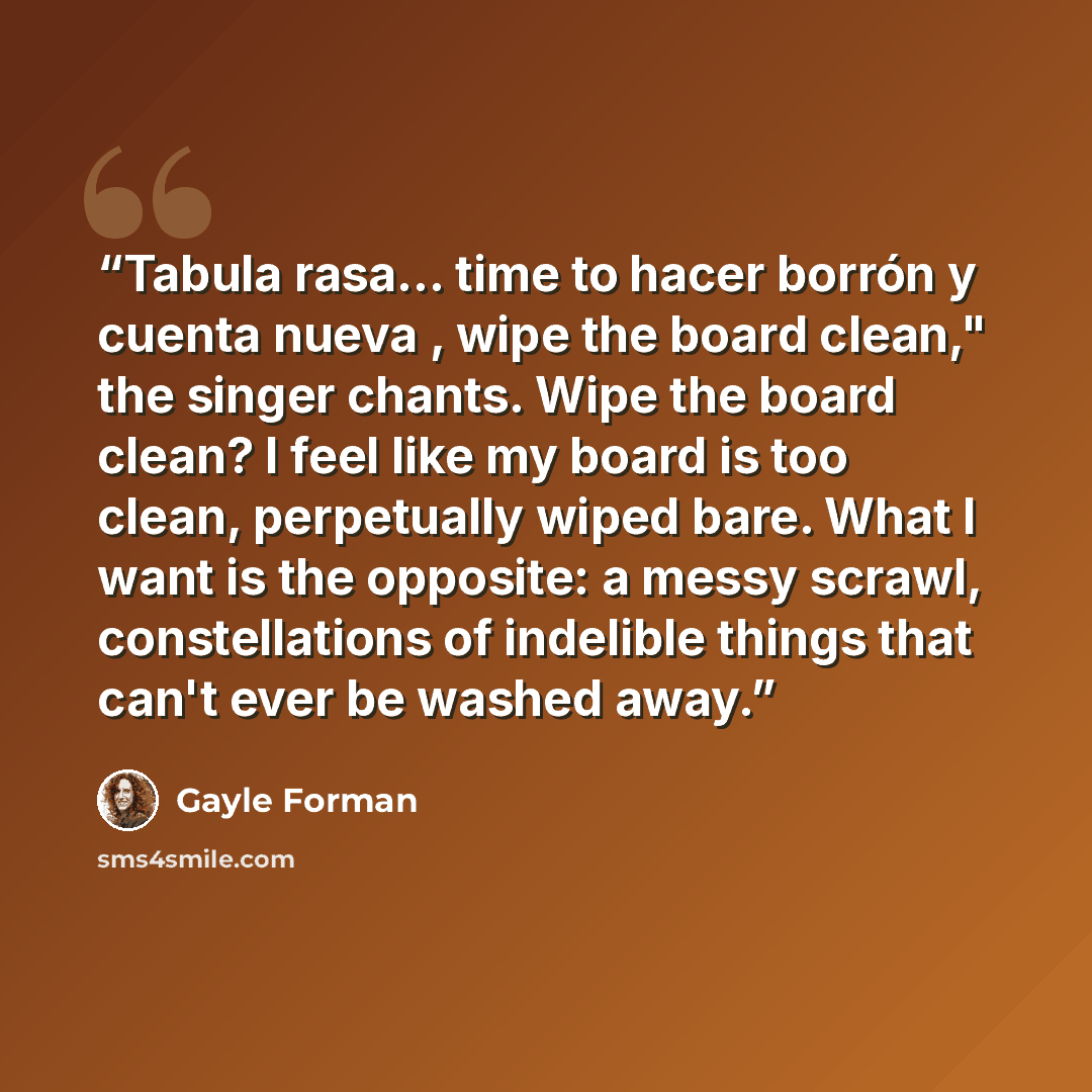 “Tabula rasa... time to hacer borrón y cuenta nueva , wipe the board clean," the singer chants. Wipe the board clean? I feel like my board is too clean, perpetually wiped bare. What I want is the opposite: a messy scrawl, constellations of indelible things that can't ever be washed away.” quote by Gayle Forman
