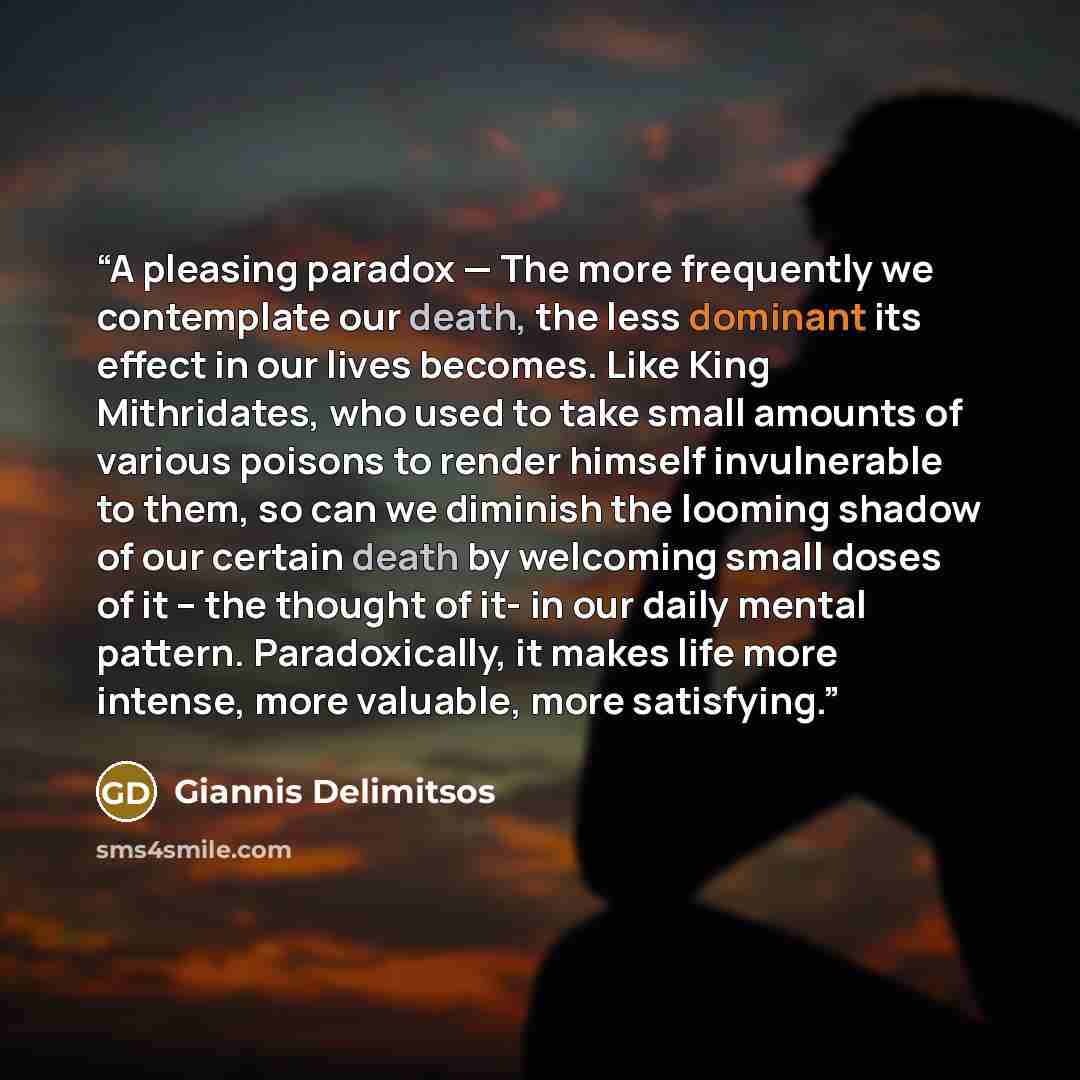 “A pleasing paradox — The more frequently we contemplate our death, the less dominant its effect in our lives becomes. Like King Mithridates, who used to take small amounts of various poisons to render himself invulnerable to them, so can we diminish the looming shadow of our certain death by…” quote by Giannis Delimitsos