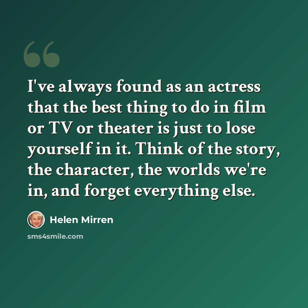 “I've always found as an actress that the best thing to do in film or TV or theater is just to lose yourself in it. Think of the story, the character, the worlds we're in, and forget everything else.” quote by Helen Mirren