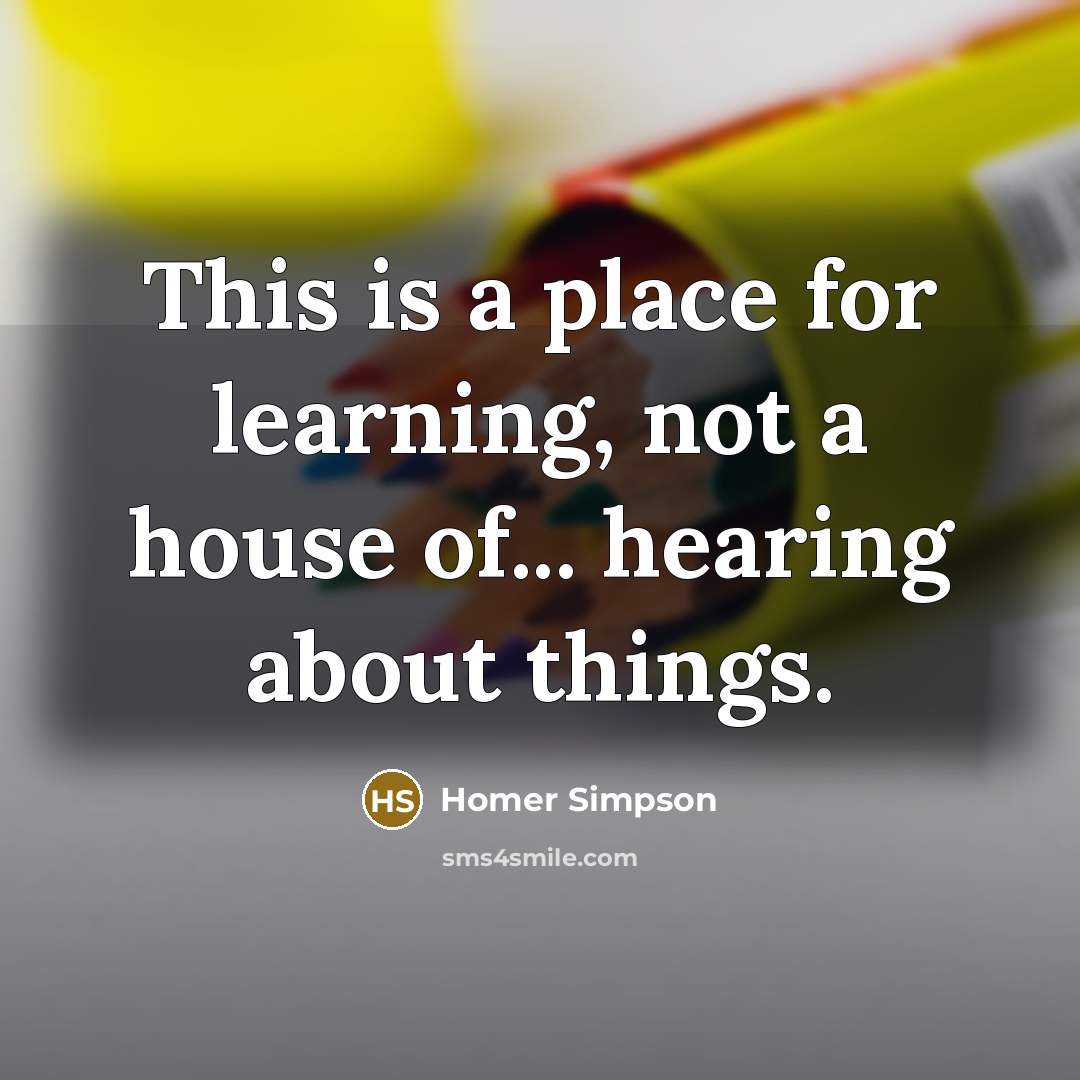 “This is a place for learning, not a house of... hearing about things.” quote by Homer Simpson