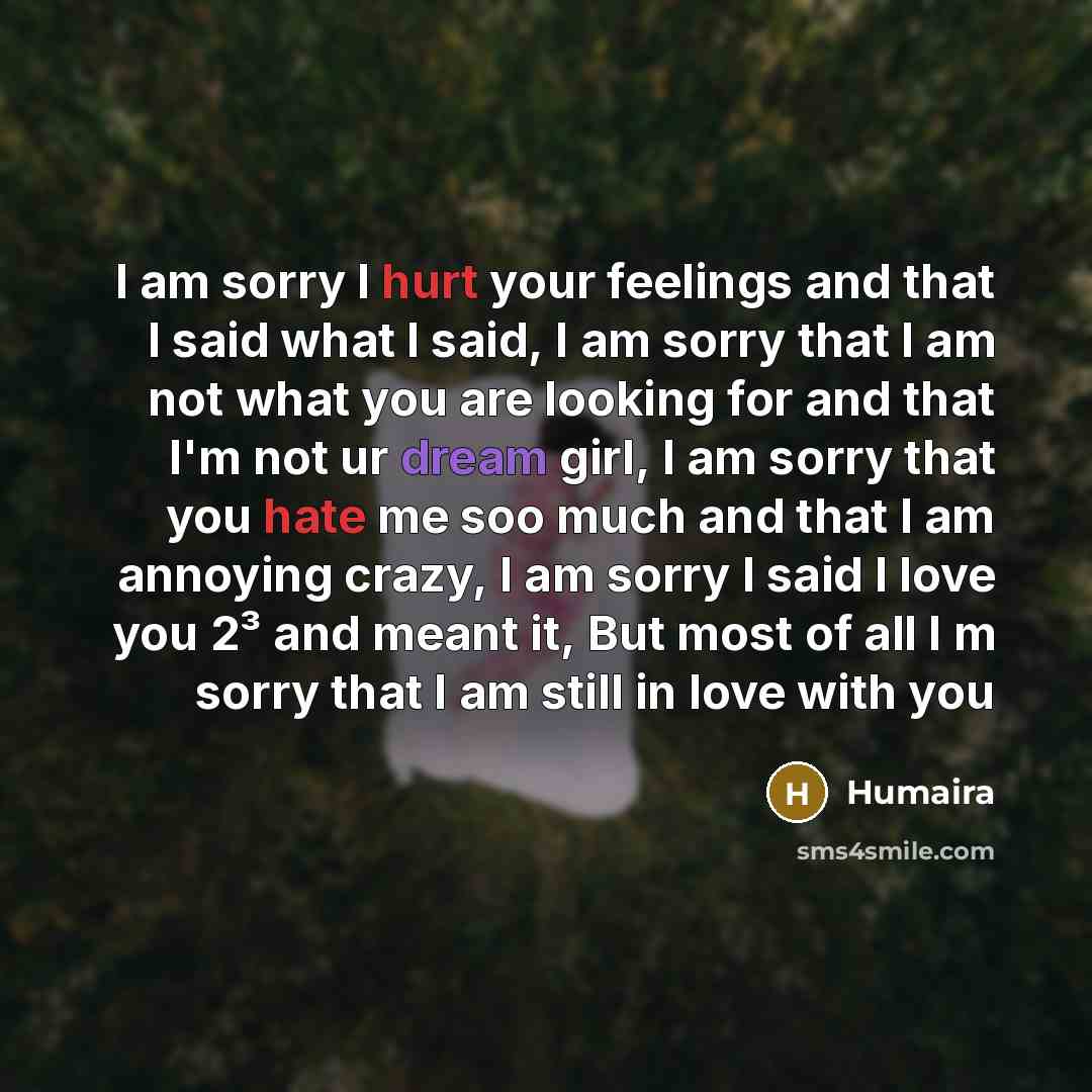 “I am sorry I hurt your feelings and that I said what I said, I am sorry that I am not what you are looking for and that I'm not ur dream girl, I am sorry that you hate me soo much and that I am annoying crazy, I am sorry I said I love you 2³ and meant it, But most of all I m sorry that I am still…” quote by Humaira