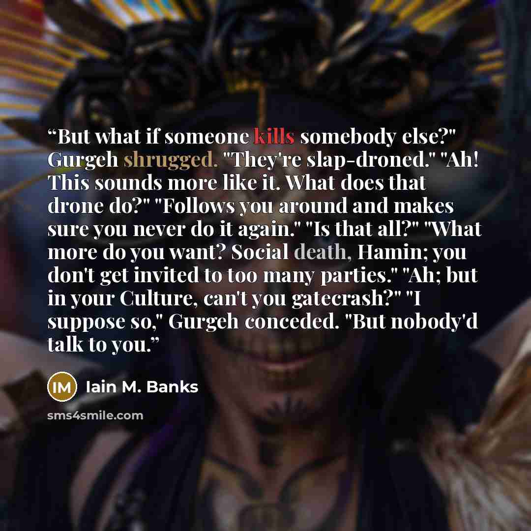 “But what if someone kills somebody else?" Gurgeh shrugged. "They're slap-droned." "Ah! This sounds more like it. What does that drone do?" "Follows you around and makes sure you never do it again." "Is that all?" "What more do you want? Social death, Hamin; you don't get invited to too many…” quote by Iain M. Banks