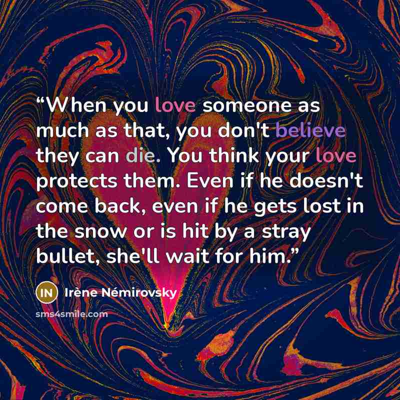 “When you love someone as much as that, you don't believe they can die. You think your love protects them. Even if he doesn't come back, even if he gets lost in the snow or is hit by a stray bullet, she'll wait for him.” quote by Irène Némirovsky