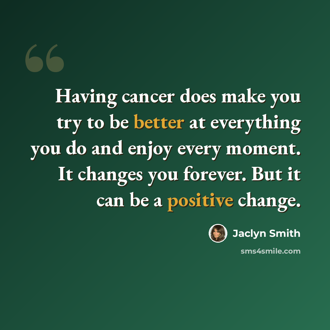 “Having cancer does make you try to be better at everything you do and enjoy every moment. It changes you forever. But it can be a positive change.” quote by Jaclyn Smith