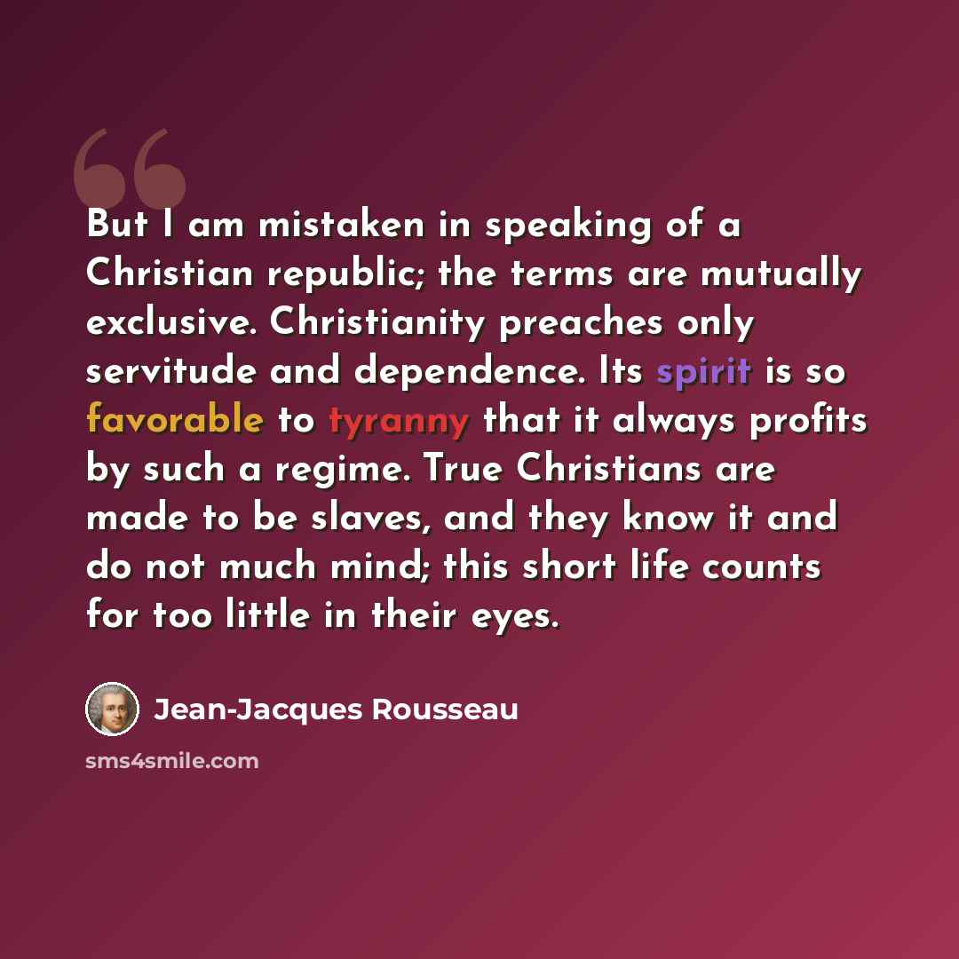 “But I am mistaken in speaking of a Christian republic; the terms are mutually exclusive. Christianity preaches only servitude and dependence. Its spirit is so favorable to tyranny that it always profits by such a regime. True Christians are made to be slaves, and they know it and do not much mind…” quote by Jean-Jacques Rousseau