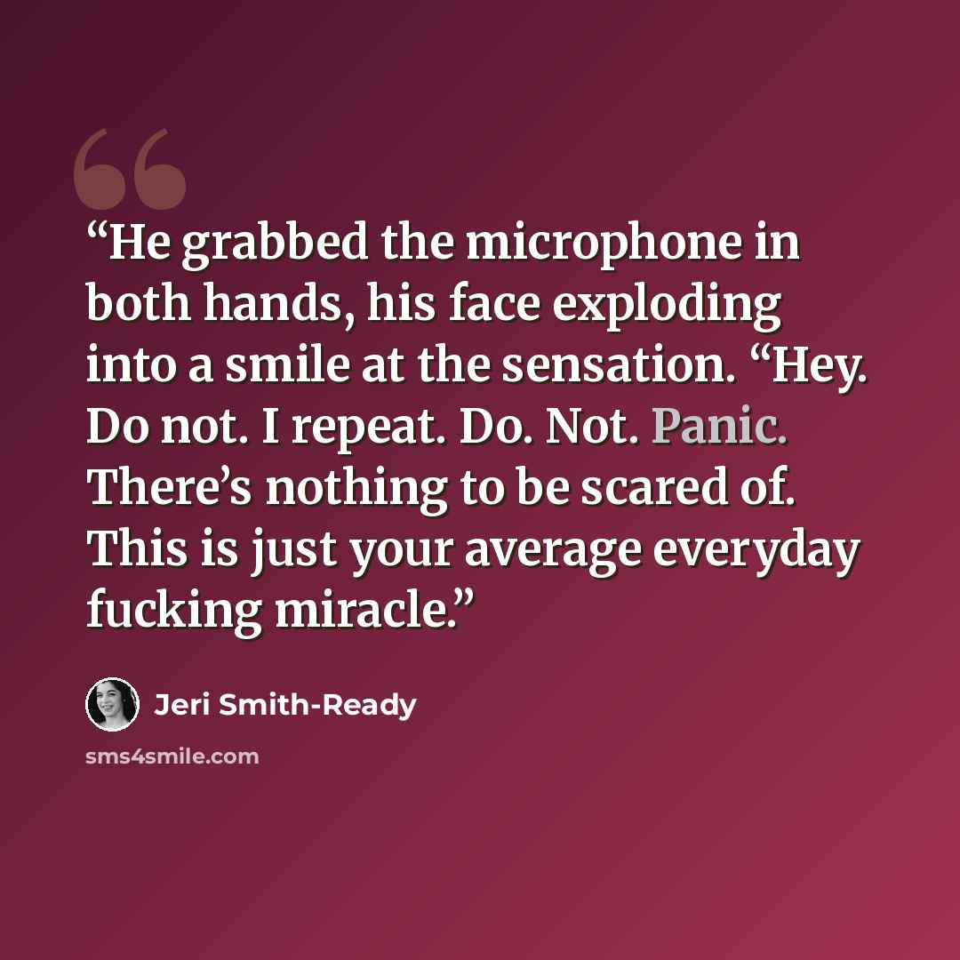 “He grabbed the microphone in both hands, his face exploding into a smile at the sensation. “Hey. Do not. I repeat. Do. Not. Panic. There’s nothing to be scared of. This is just your average everyday fucking miracle.” quote by Jeri Smith-Ready