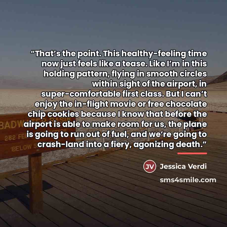 “That’s the point. This healthy-feeling time now just feels like a tease. Like I’m in this holding pattern, flying in smooth circles within sight of the airport, in super-comfortable first class. But I can’t enjoy the in-flight movie or free chocolate chip cookies because I know that before the…” quote by Jessica Verdi