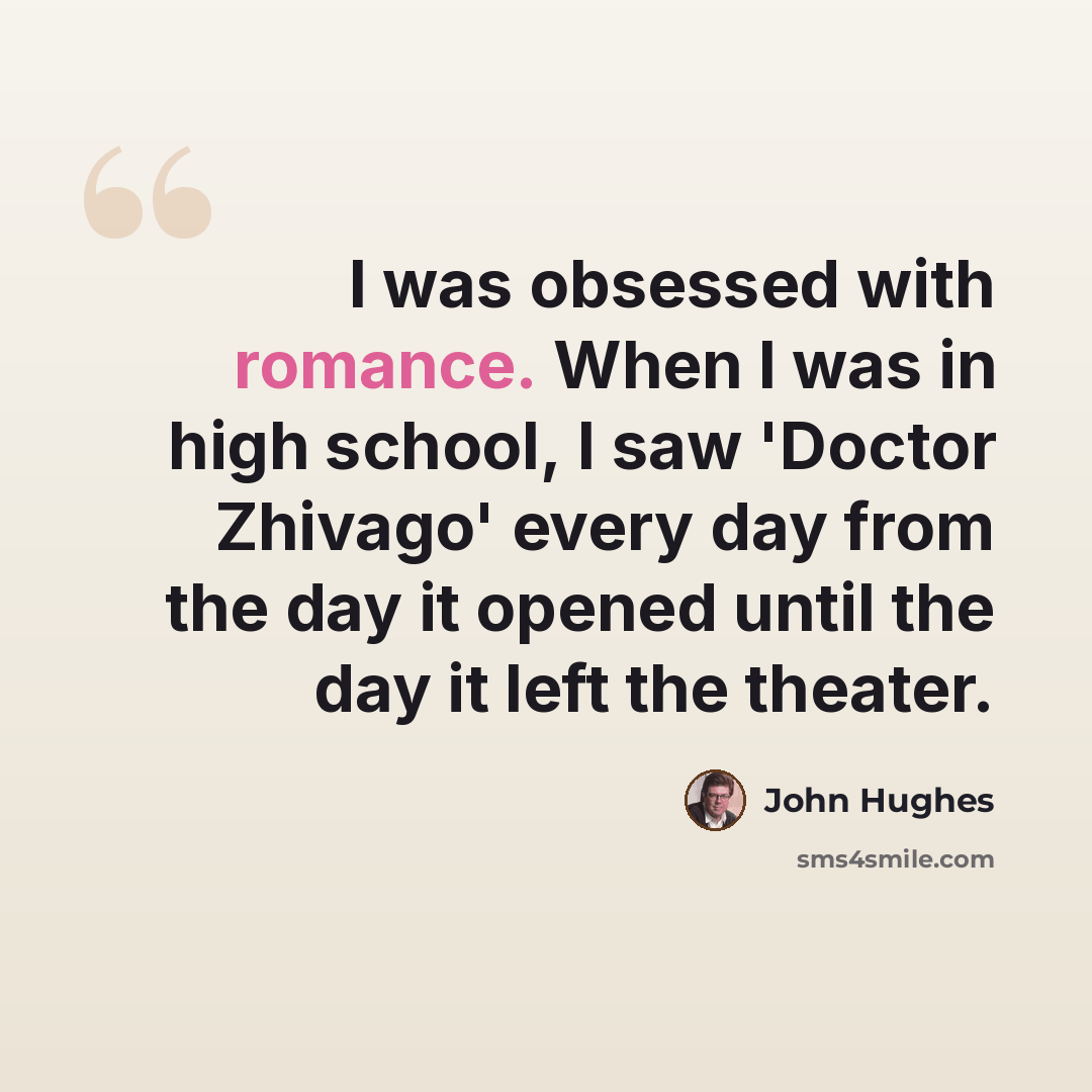 “I was obsessed with romance. When I was in high school, I saw 'Doctor Zhivago' every day from the day it opened until the day it left the theater.” quote by John Hughes