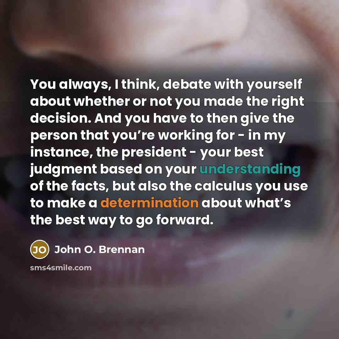 “You always, I think, debate with yourself about whether or not you made the right decision. And you have to then give the person that you’re working for - in my instance, the president - your best judgment based on your understanding of the facts, but also the calculus you use to make a…” quote by John O. Brennan