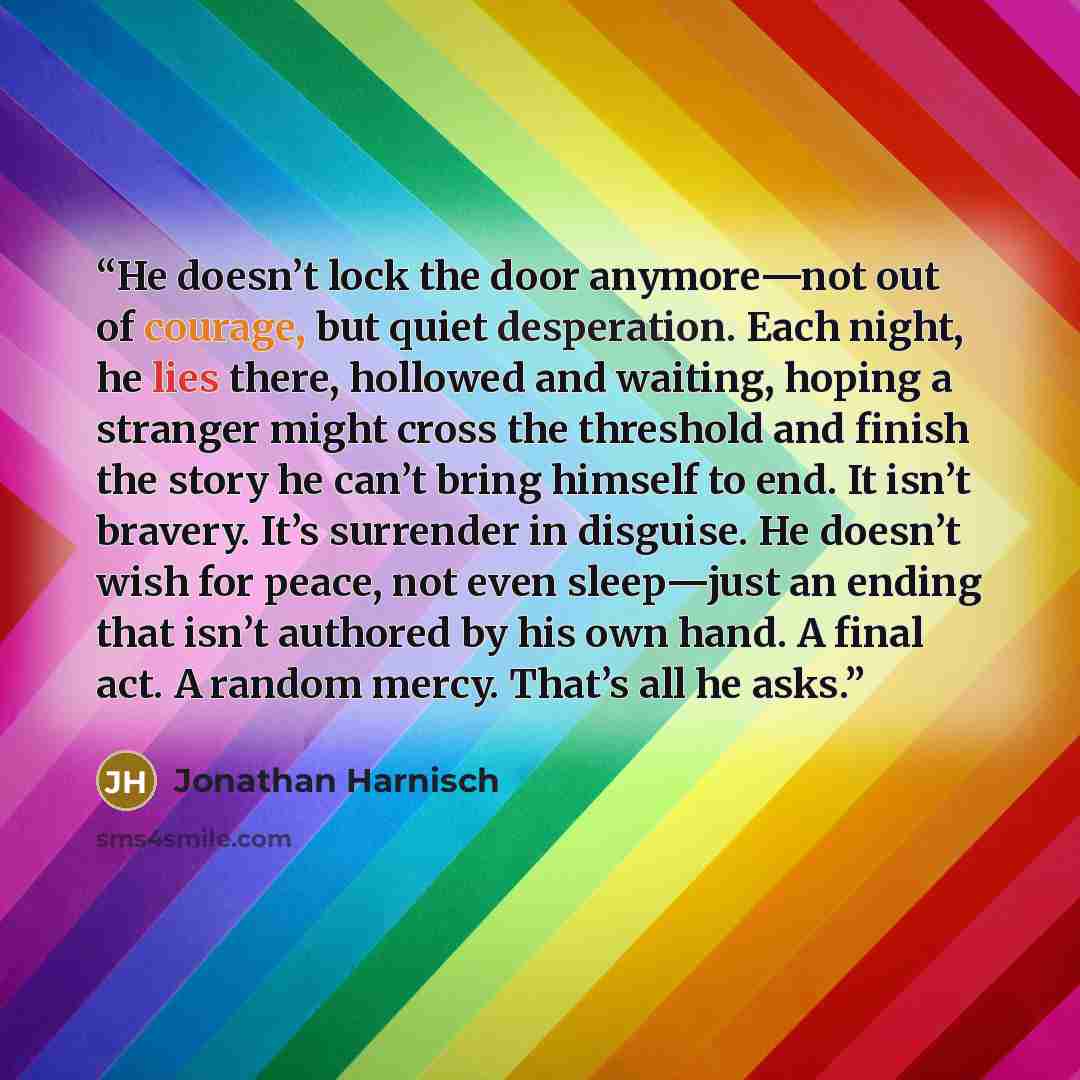 “He doesn’t lock the door anymore—not out of courage, but quiet desperation. Each night, he lies there, hollowed and waiting, hoping a stranger might cross the threshold and finish the story he can’t bring himself to end. It isn’t bravery. It’s surrender in disguise. He doesn’t wish for peace, not…” quote by Jonathan Harnisch