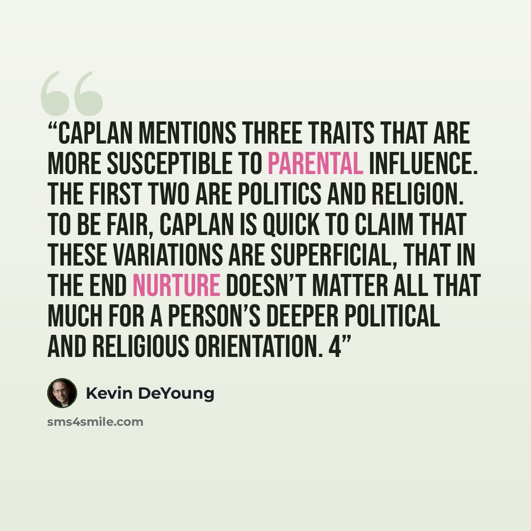 “Caplan mentions three traits that are more susceptible to parental influence. The first two are politics and religion. To be fair, Caplan is quick to claim that these variations are superficial, that in the end nurture doesn’t matter all that much for a person’s deeper political and religious…” quote by Kevin DeYoung