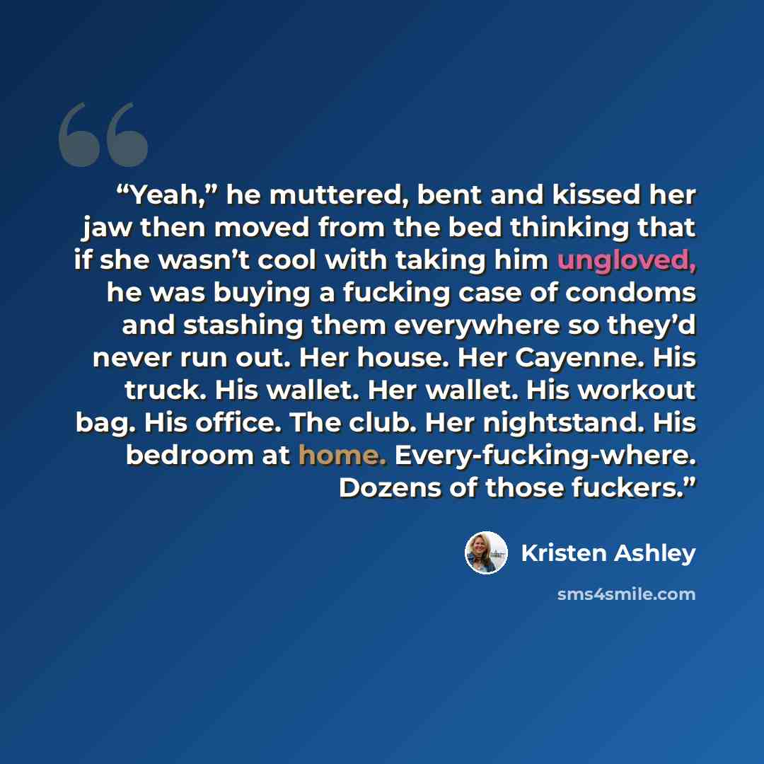“Yeah,” he muttered, bent and kissed her jaw then moved from the bed thinking that if she wasn’t cool with taking him ungloved, he was buying a fucking case of condoms and stashing them everywhere so they’d never run out. Her house. Her Cayenne. His truck. His wallet. Her wallet. His workout bag…” quote by Kristen Ashley