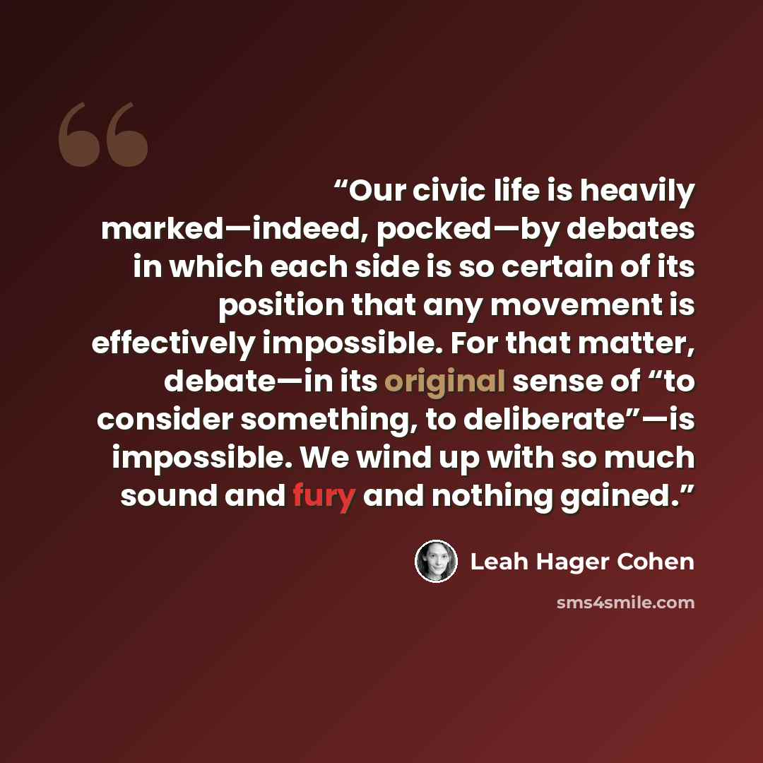 “Our civic life is heavily marked—indeed, pocked—by debates in which each side is so certain of its position that any movement is effectively impossible. For that matter, debate—in its original sense of “to consider something, to deliberate”—is impossible. We wind up with so much sound and fury and…” quote by Leah Hager Cohen