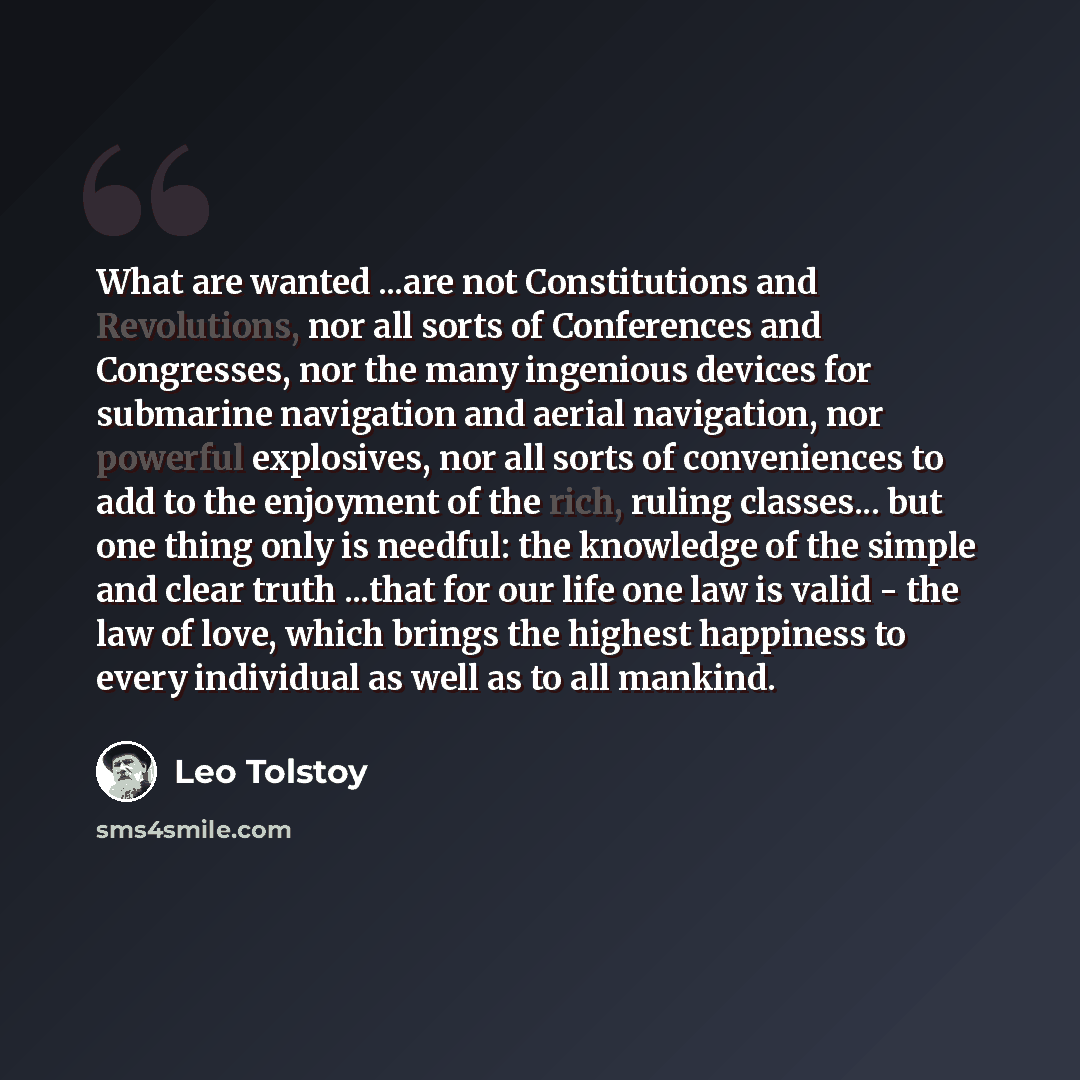 “What are wanted ...are not Constitutions and Revolutions, nor all sorts of Conferences and Congresses, nor the many ingenious devices for submarine navigation and aerial navigation, nor powerful explosives, nor all sorts of conveniences to add to the enjoyment of the rich, ruling classes... but…” quote by Leo Tolstoy