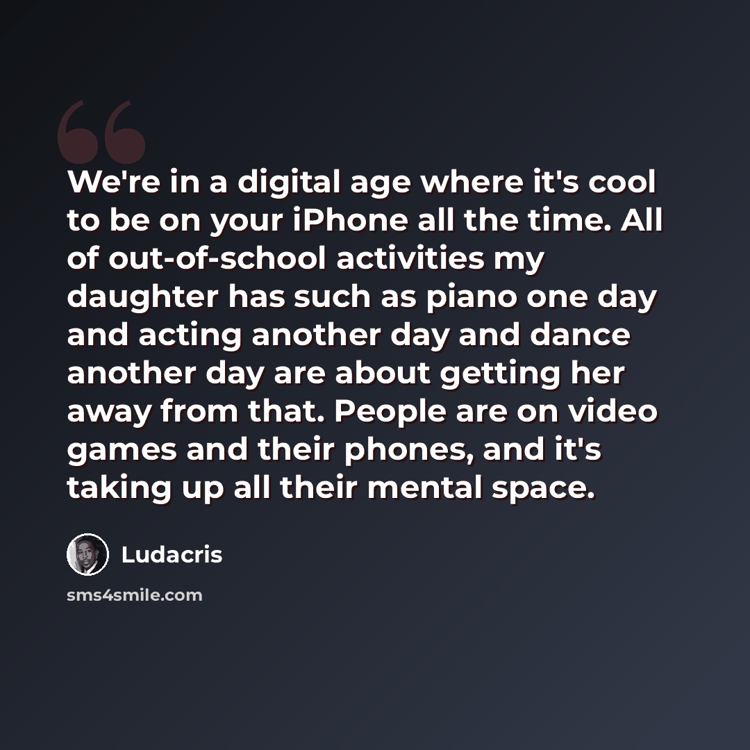 “We're in a digital age where it's cool to be on your iPhone all the time. All of out-of-school activities my daughter has such as piano one day and acting another day and dance another day are about getting her away from that. People are on video games and their phones, and it's taking up all…” quote by Ludacris