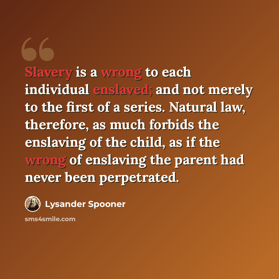 “Slavery is a wrong to each individual enslaved; and not merely to the first of a series. Natural law, therefore, as much forbids the enslaving of the child, as if the wrong of enslaving the parent had never been perpetrated.” quote by Lysander Spooner
