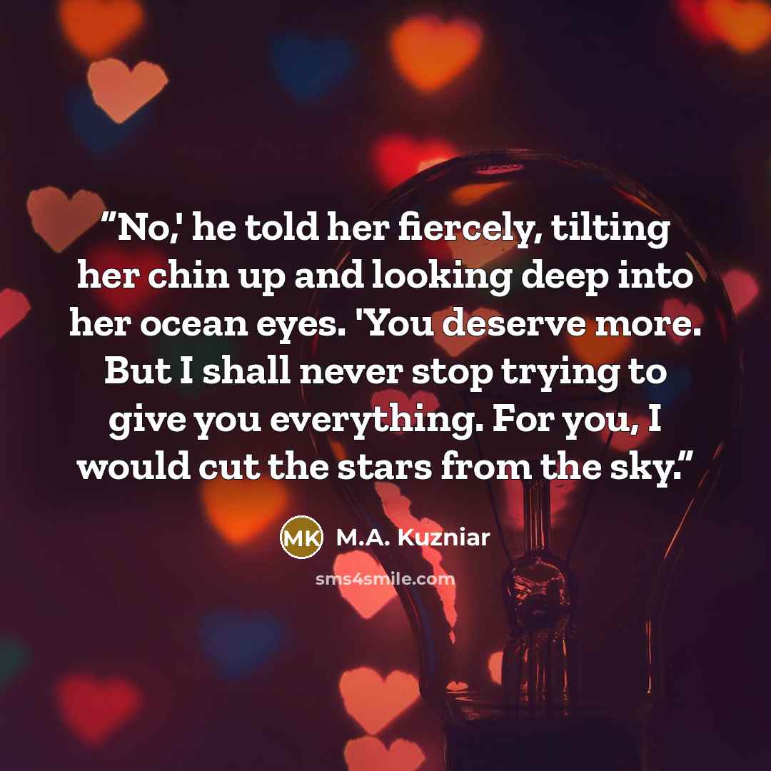 “No,' he told her fiercely, tilting her chin up and looking deep into her ocean eyes. 'You deserve more. But I shall never stop trying to give you everything. For you, I would cut the stars from the sky.” quote by M.A. Kuzniar