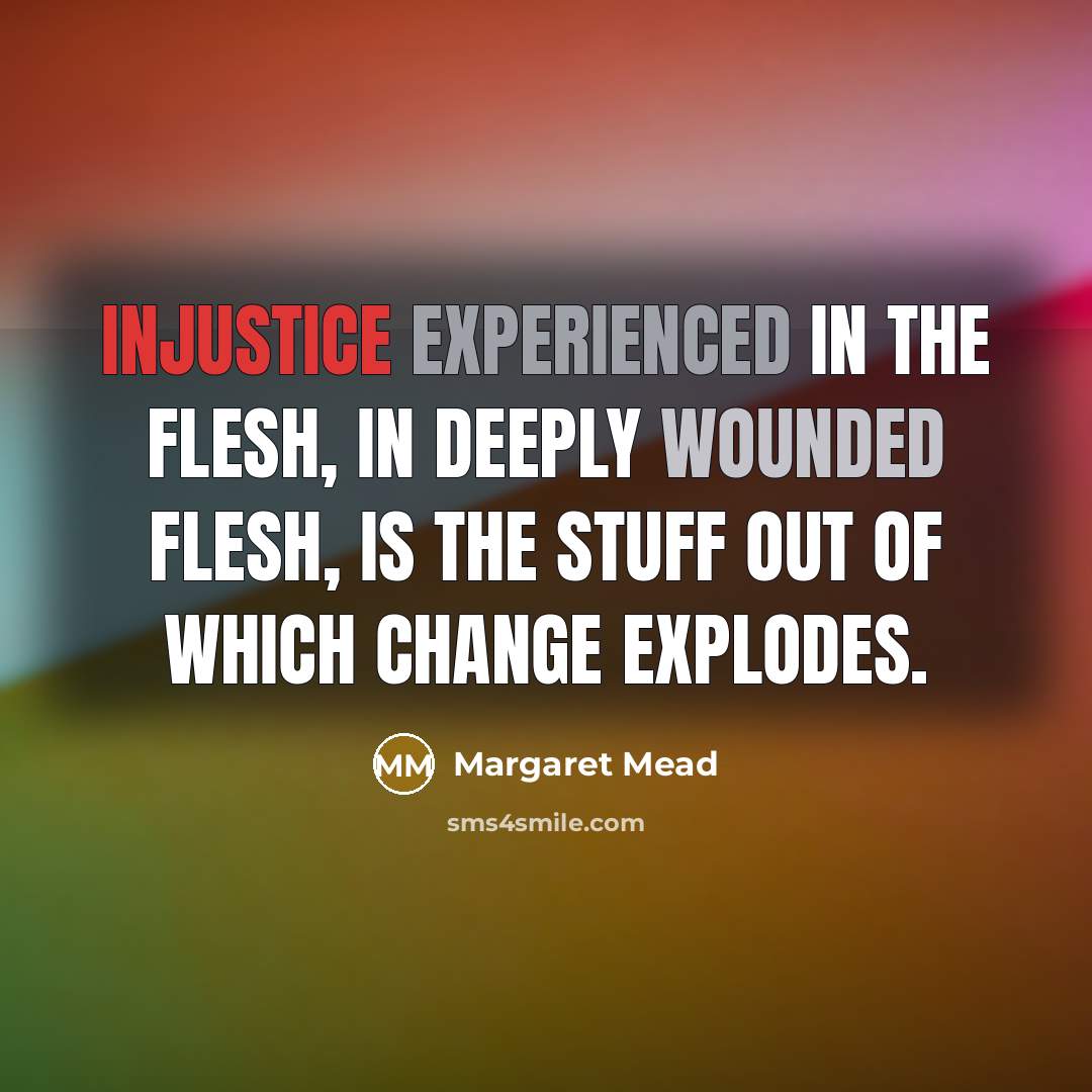 “Injustice experienced in the flesh, in deeply wounded flesh, is the stuff out of which change explodes.” quote by Margaret Mead