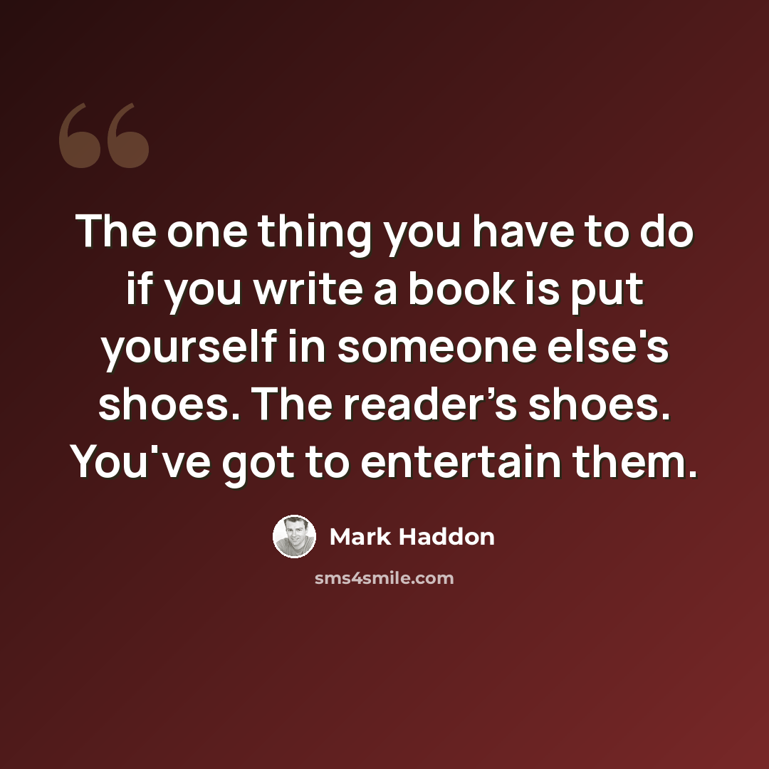 “The one thing you have to do if you write a book is put yourself in someone else's shoes. The reader's shoes. You've got to entertain them.” quote by Mark Haddon