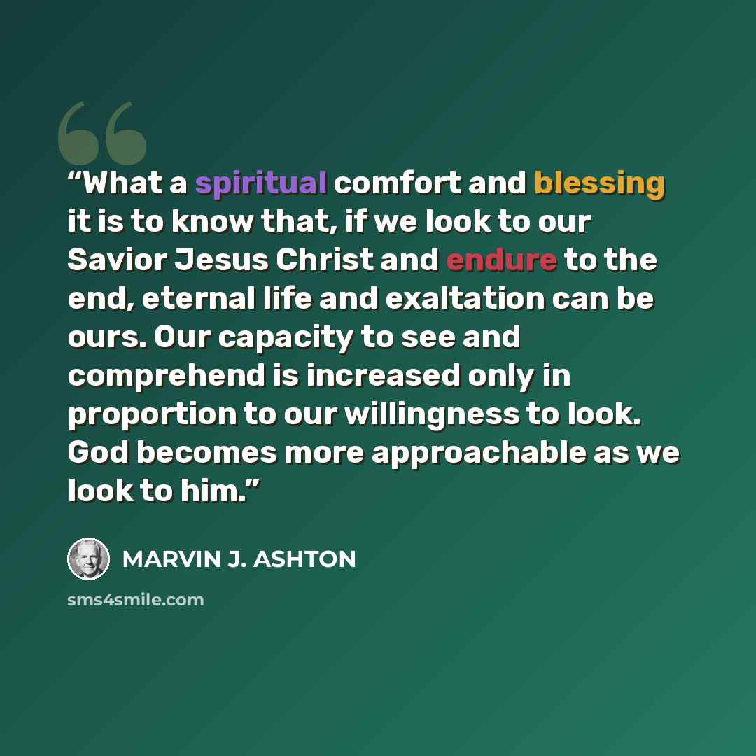 “What a spiritual comfort and blessing it is to know that, if we look to our Savior Jesus Christ and endure to the end, eternal life and exaltation can be ours. Our capacity to see and comprehend is increased only in proportion to our willingness to look. God becomes more approachable as we look to…” quote by Marvin J. Ashton