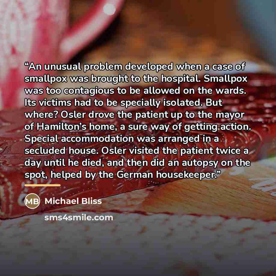 “An unusual problem developed when a case of smallpox was brought to the hospital. Smallpox was too contagious to be allowed on the wards. Its victims had to be specially isolated. But where? Osler drove the patient up to the mayor of Hamilton’s home, a sure way of getting action. Special…” quote by Michael Bliss