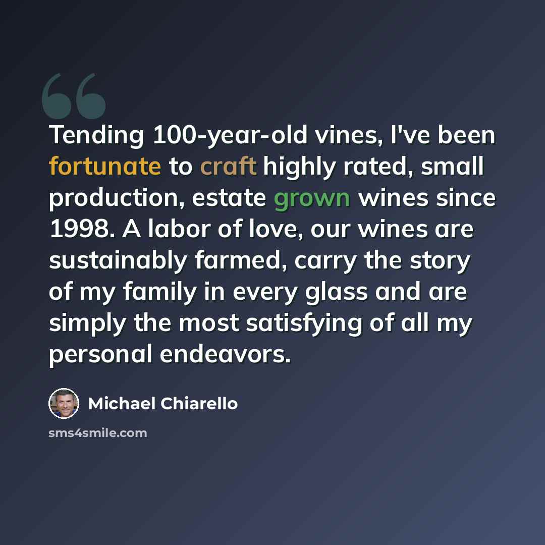 “Tending 100-year-old vines, I've been fortunate to craft highly rated, small production, estate grown wines since 1998. A labor of love, our wines are sustainably farmed, carry the story of my family in every glass and are simply the most satisfying of all my personal endeavors.” quote by Michael Chiarello