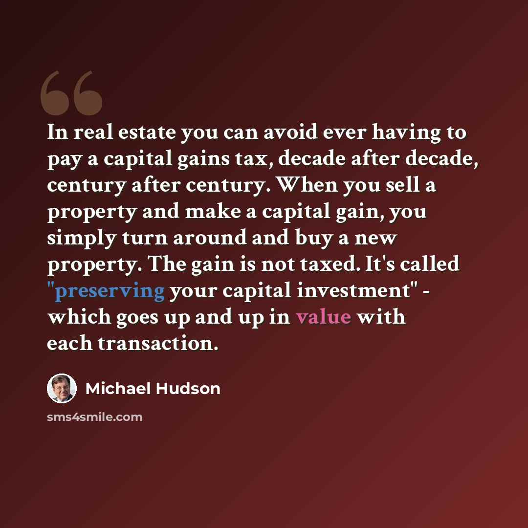 “In real estate you can avoid ever having to pay a capital gains tax, decade after decade, century after century. When you sell a property and make a capital gain, you simply turn around and buy a new property. The gain is not taxed. It's called "preserving your capital investment" - which goes up…” quote by Michael Hudson