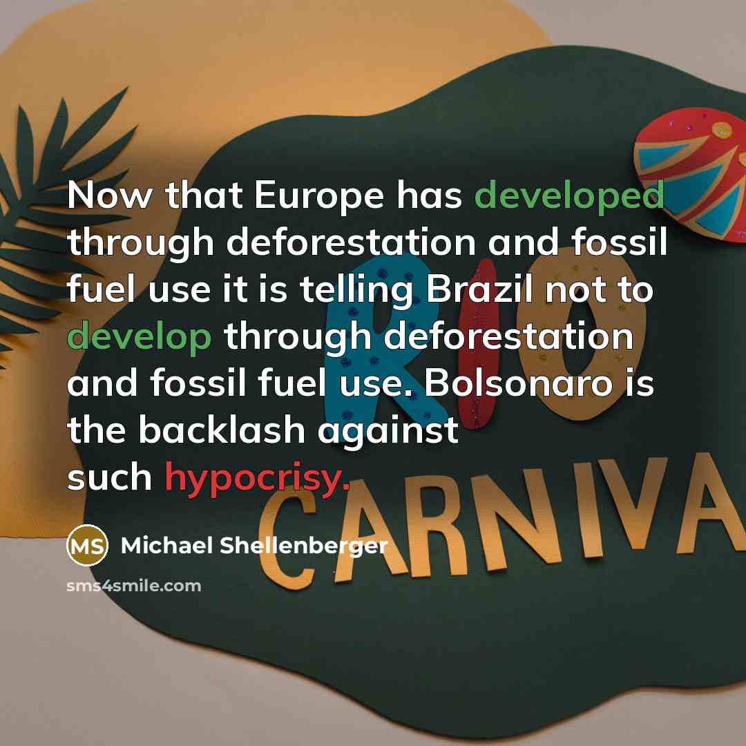 “Now that Europe has developed through deforestation and fossil fuel use it is telling Brazil not to develop through deforestation and fossil fuel use. Bolsonaro is the backlash against such hypocrisy.” quote by Michael Shellenberger