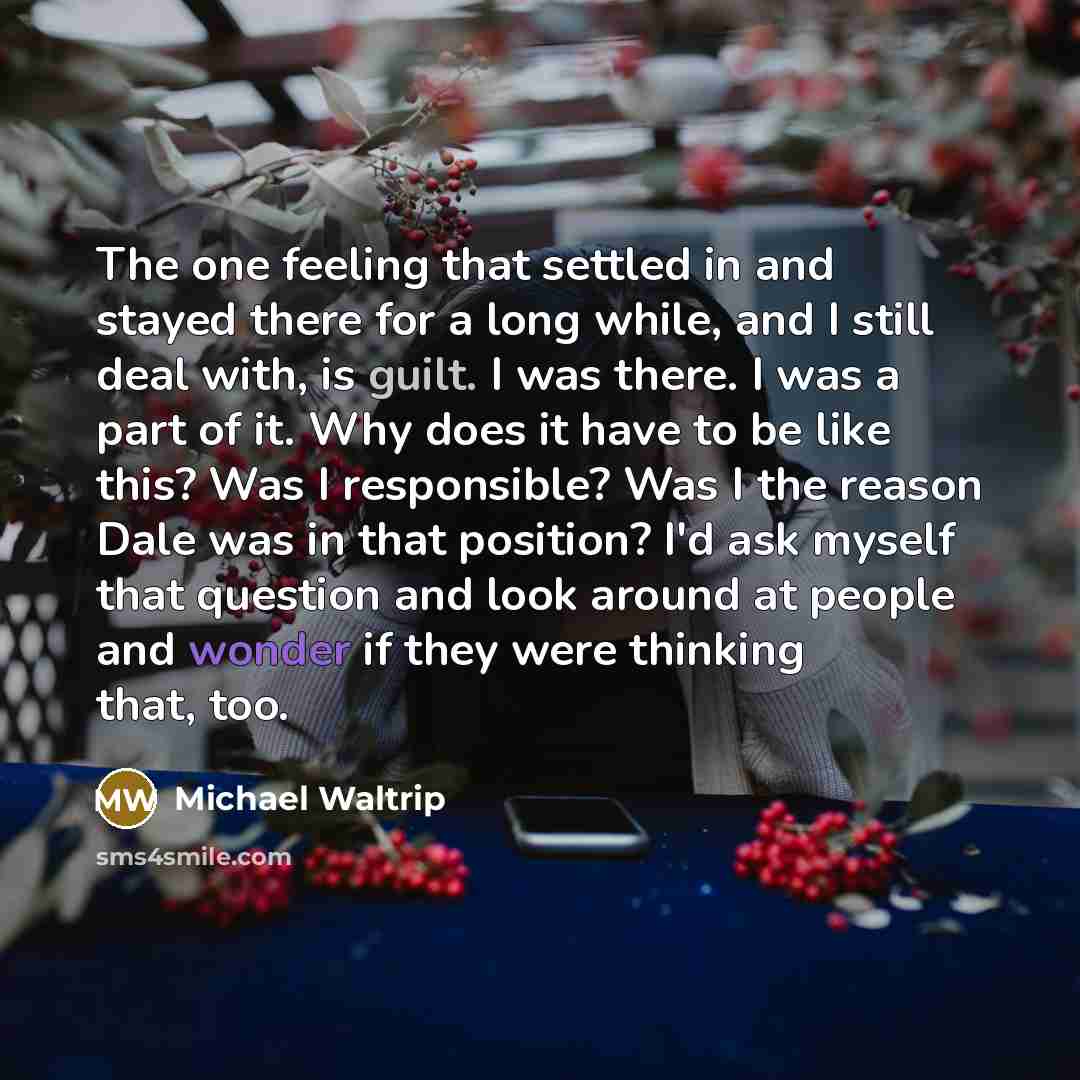 “The one feeling that settled in and stayed there for a long while, and I still deal with, is guilt. I was there. I was a part of it. Why does it have to be like this? Was I responsible? Was I the reason Dale was in that position? I'd ask myself that question and look around at people and wonder if…” quote by Michael Waltrip