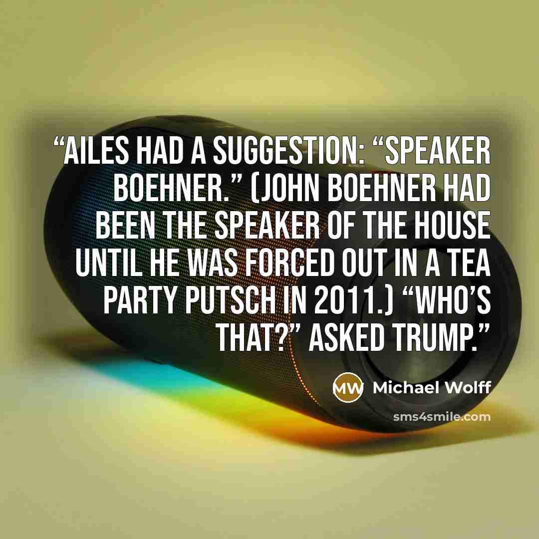 “Ailes had a suggestion: “Speaker Boehner.” (John Boehner had been the Speaker of the House until he was forced out in a Tea Party putsch in 2011.) “Who’s that?” asked Trump.” quote by Michael Wolff