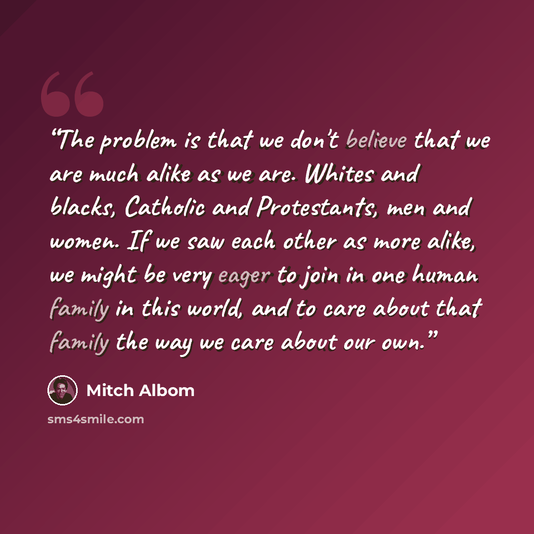 “The problem is that we don't believe that we are much alike as we are. Whites and blacks, Catholic and Protestants, men and women. If we saw each other as more alike, we might be very eager to join in one human family in this world, and to care about that family the way we care about our own.” quote by Mitch Albom