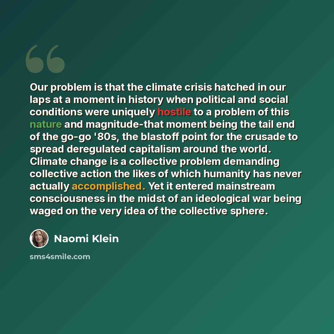 “Our problem is that the climate crisis hatched in our laps at a moment in history when political and social conditions were uniquely hostile to a problem of this nature and magnitude-that moment being the tail end of the go-go '80s, the blastoff point for the crusade to spread deregulated…” quote by Naomi Klein