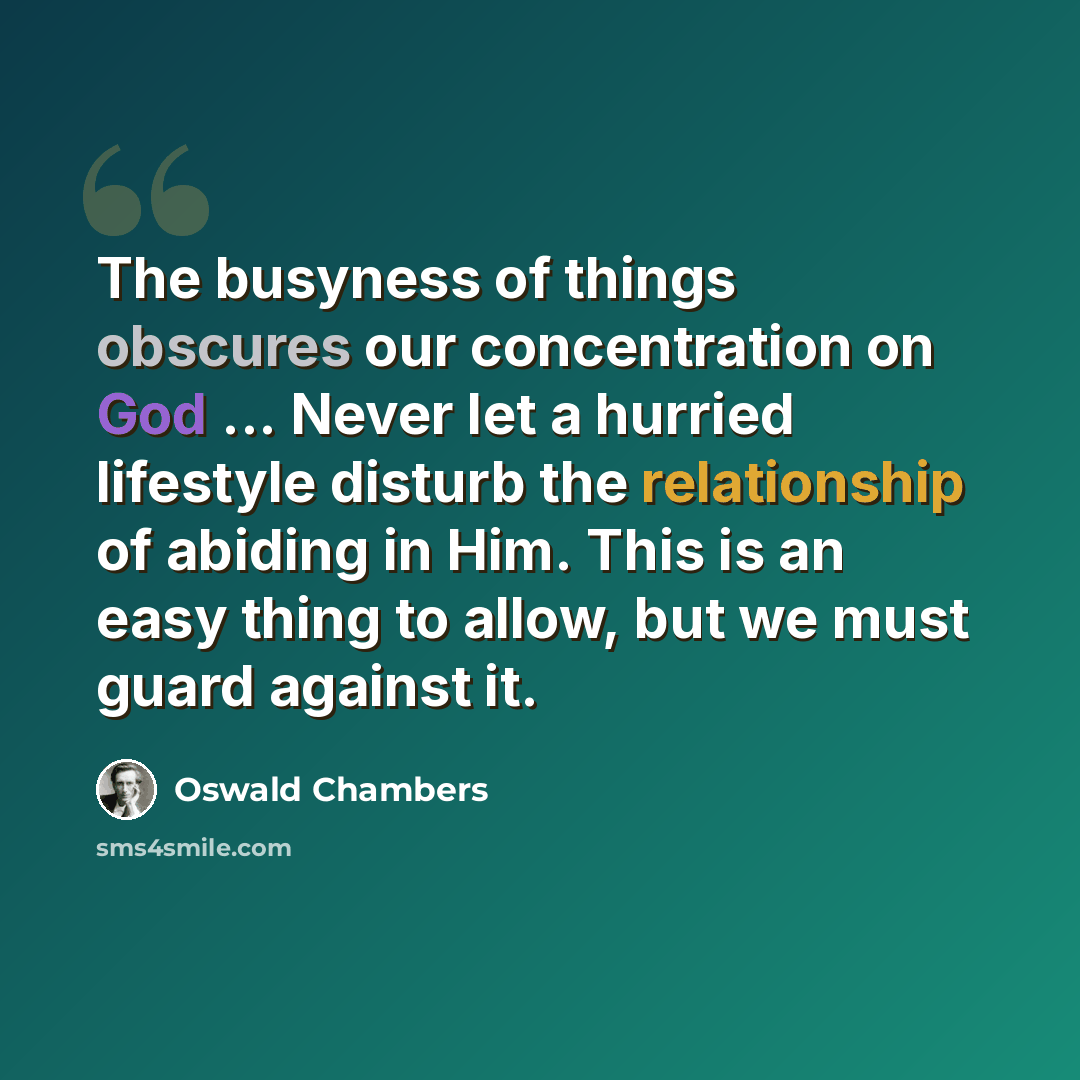 “The busyness of things obscures our concentration on God ... Never let a hurried lifestyle disturb the relationship of abiding in Him. This is an easy thing to allow, but we must guard against it.” quote by Oswald Chambers