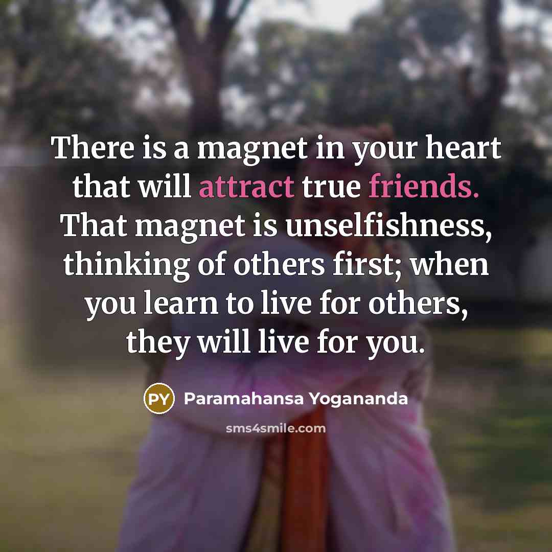 “There is a magnet in your heart that will attract true friends. That magnet is unselfishness, thinking of others first; when you learn to live for others, they will live for you.” quote by Paramahansa Yogananda
