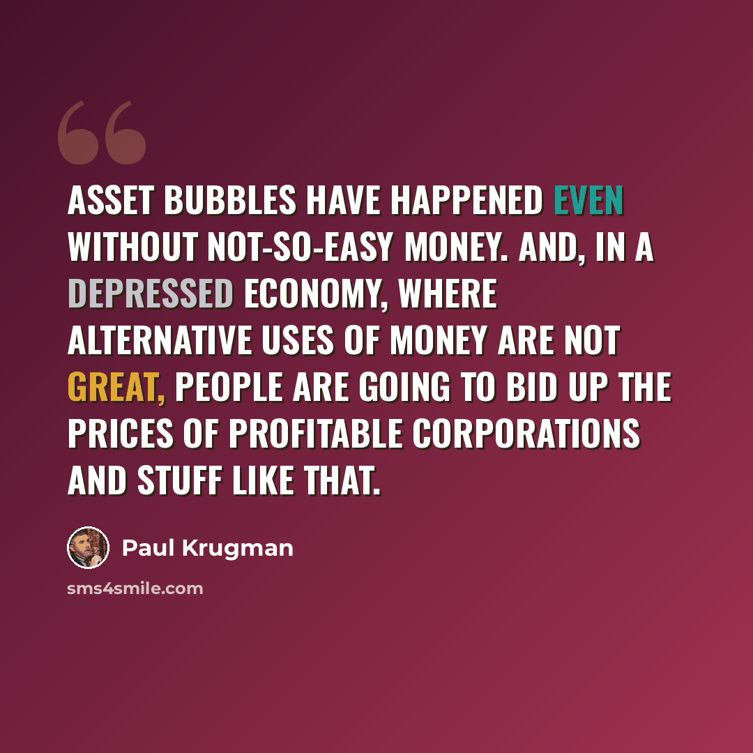 “Asset bubbles have happened even without not-so-easy money. And, in a depressed economy, where alternative uses of money are not great, people are going to bid up the prices of profitable corporations and stuff like that.” quote by Paul Krugman