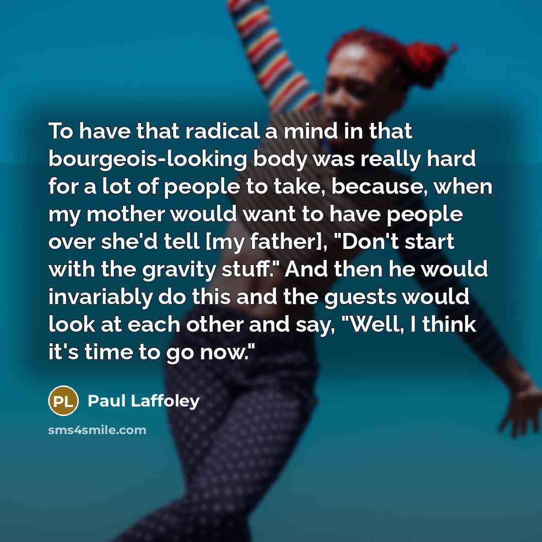 “To have that radical a mind in that bourgeois-looking body was really hard for a lot of people to take, because, when my mother would want to have people over she'd tell [my father], "Don't start with the gravity stuff." And then he would invariably do this and the guests would look at each other…” quote by Paul Laffoley