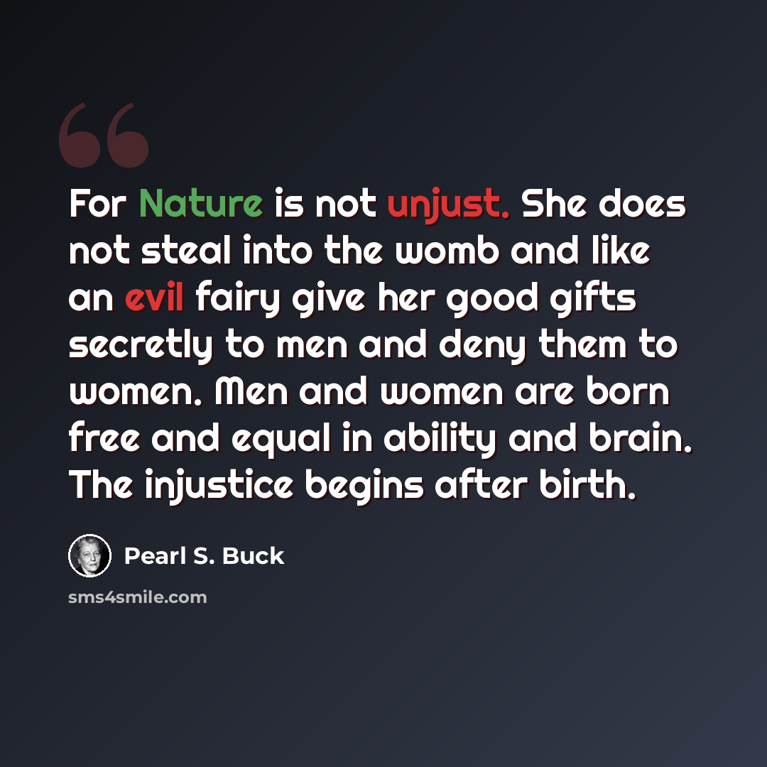 “For Nature is not unjust. She does not steal into the womb and like an evil fairy give her good gifts secretly to men and deny them to women. Men and women are born free and equal in ability and brain. The injustice begins after birth.” quote by Pearl S. Buck